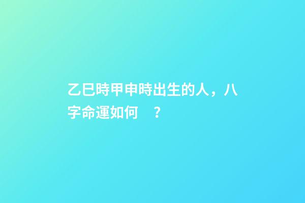 乙巳時甲申時出生的人，八字命運如何？